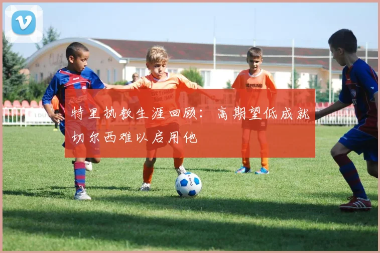特里执教生涯回顾：高期望低成就切尔西难以启用他