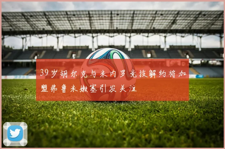 39岁胡尔克与米内罗竞技解约将加盟弗鲁米嫩塞引发关注