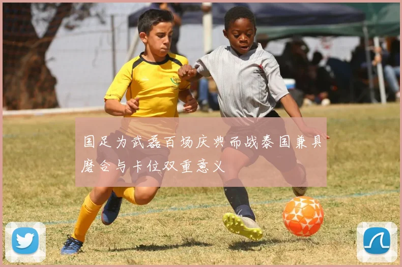 国足为武磊百场庆典而战泰国兼具磨合与卡位双重意义