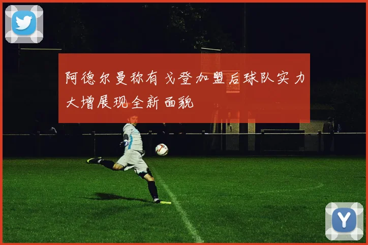 阿德尔曼称有戈登加盟后球队实力大增展现全新面貌