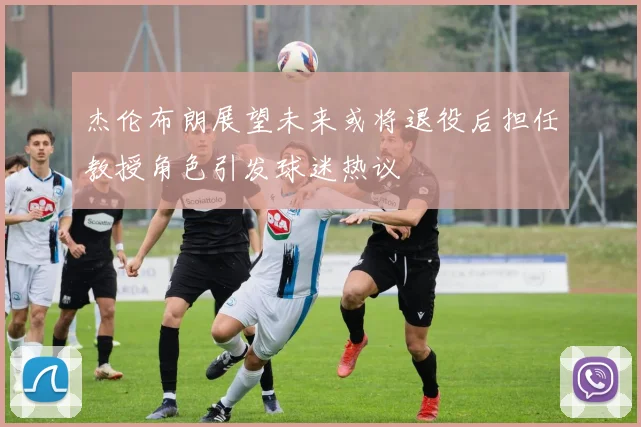 杰伦布朗展望未来或将退役后担任教授角色引发球迷热议
