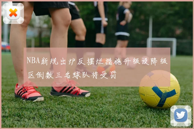 NBA新规出炉反摆烂措施升级设降级区倒数三名球队将受罚