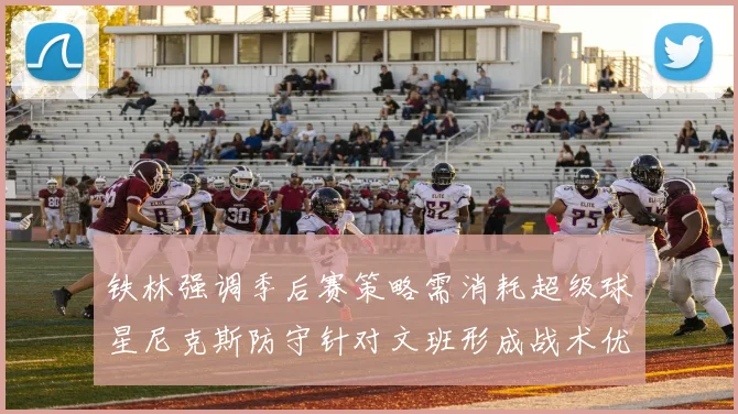 铁林强调季后赛策略需消耗超级球星尼克斯防守针对文班形成战术优势