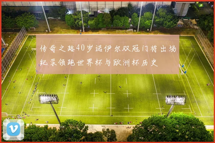 传奇之路40岁诺伊尔双冠门将出场纪录领跑世界杯与欧洲杯历史