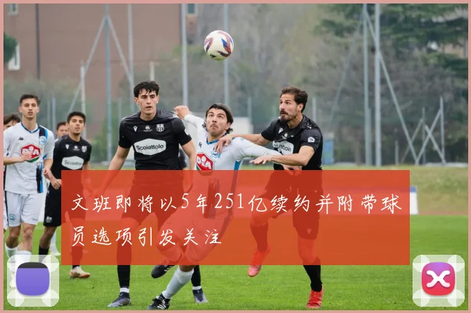 文班即将以5年251亿续约并附带球员选项引发关注