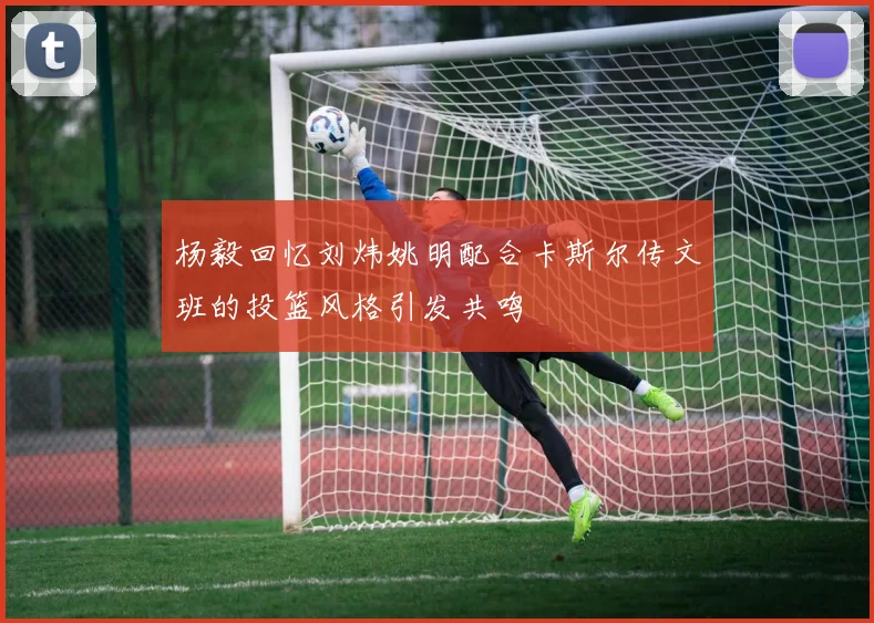 杨毅回忆刘炜姚明配合卡斯尔传文班的投篮风格引发共鸣