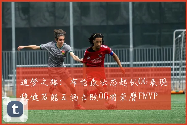 追梦之路：布伦森状态起伏OG表现稳健若能五场击败OG将荣膺FMVP