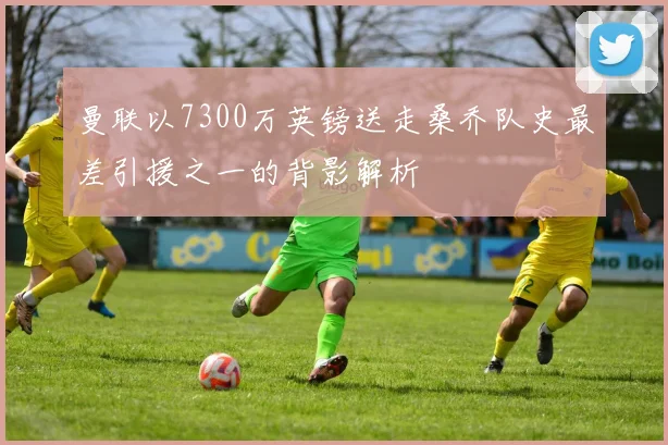 曼联以7300万英镑送走桑乔队史最差引援之一的背影解析