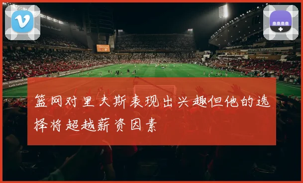 篮网对里夫斯表现出兴趣但他的选择将超越薪资因素