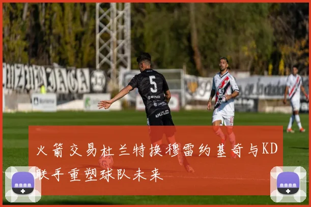 火箭交易杜兰特换穆雷约基奇与KD联手重塑球队未来