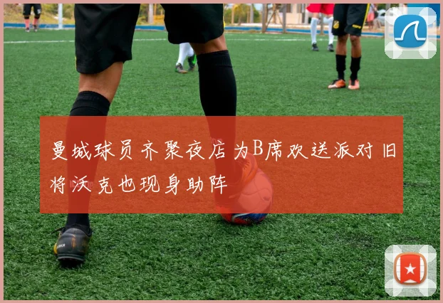 曼城球员齐聚夜店为B席欢送派对旧将沃克也现身助阵