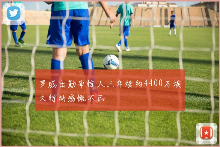 罗威出勤率惊人三年续约4400万埃文特纳感慨不已